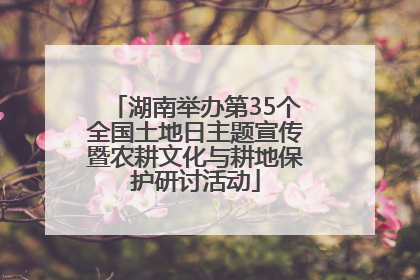 湖南举办第35个全国土地日主题宣传暨农耕文化与耕地保护研讨活动
