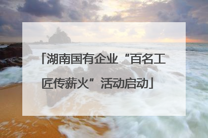 湖南国有企业“百名工匠传薪火”活动启动