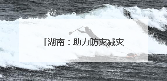 湖南：助力防灾减灾“施工图”变“实景图”｜增发国债气象项目落地见效系列报道