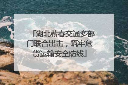 湖北蕲春交通多部门联合出击，筑牢危货运输安全防线