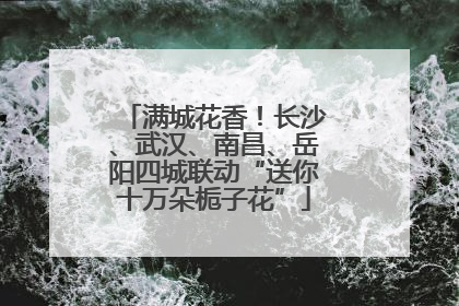 满城花香！长沙、武汉、南昌、岳阳四城联动“送你十万朵栀子花”