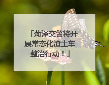 菏泽交警将开展常态化渣土车整治行动！