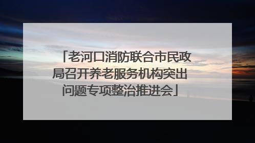 老河口消防联合市民政局召开养老服务机构突出问题专项整治推进会
