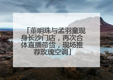 董明珠与孟羽童现身长沙门店，再次合体直播带货，现场推荐玫瑰空调