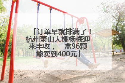 订单早就排满了！杭州萧山大棚杨梅迎来丰收，一盒96颗能卖到400元