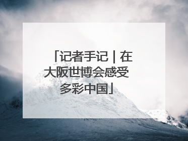 记者手记｜在大阪世博会感受多彩中国