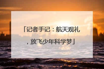 记者手记：航天观礼，放飞少年科学梦
