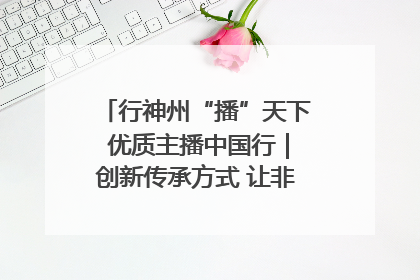 行神州“播”天下 优质主播中国行｜创新传承方式 让非遗“活”在当下