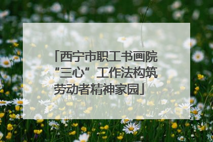 西宁市职工书画院“三心”工作法构筑劳动者精神家园