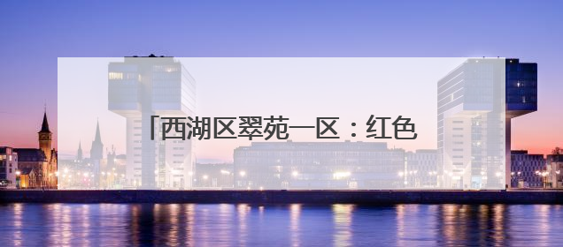 西湖区翠苑一区：红色引领多元共治，构建城市里的“熟人社会”