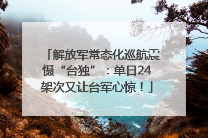 解放军常态化巡航震慑“台独”：单日24架次又让台军心惊！