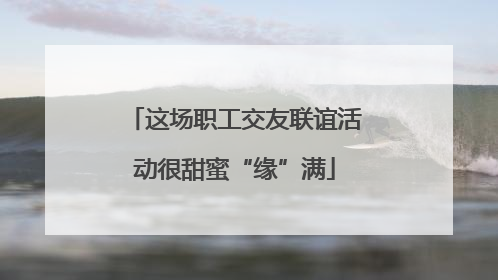 这场职工交友联谊活动很甜蜜“缘”满