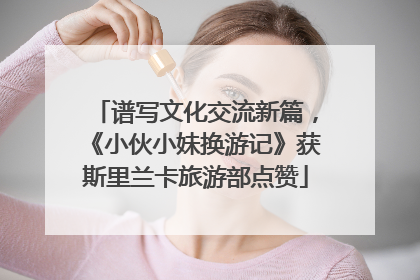 谱写文化交流新篇，《小伙小妹换游记》获斯里兰卡旅游部点赞