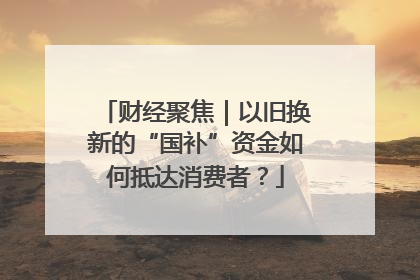 财经聚焦｜以旧换新的“国补”资金如何抵达消费者？
