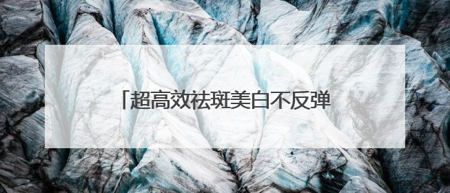 超高效祛斑美白不反弹，祛斑效果好的排名第一？真实感受分享！