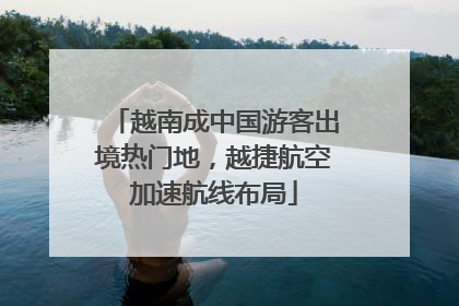 越南成中国游客出境热门地，越捷航空加速航线布局