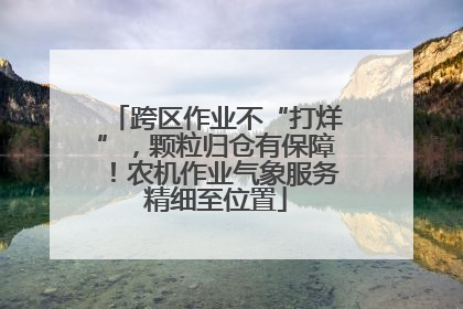 跨区作业不“打烊”，颗粒归仓有保障！农机作业气象服务精细至位置