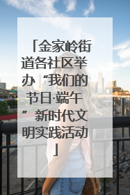 金家岭街道各社区举办“我们的节日·端午”新时代文明实践活动