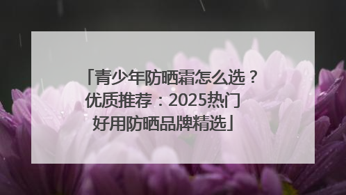 青少年防晒霜怎么选？优质推荐：2025热门好用防晒品牌精选