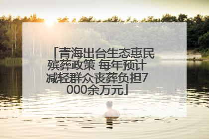 青海出台生态惠民殡葬政策 每年预计减轻群众丧葬负担7000余万元
