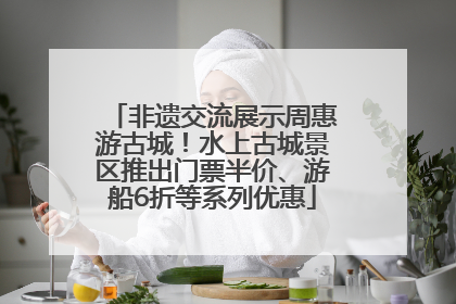 非遗交流展示周惠游古城！水上古城景区推出门票半价、游船6折等系列优惠