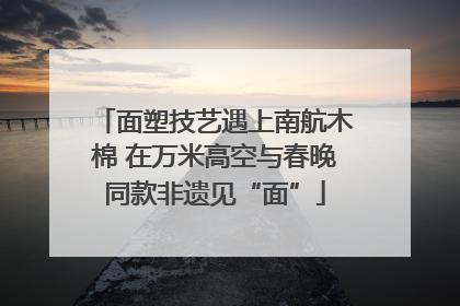 面塑技艺遇上南航木棉 在万米高空与春晚同款非遗见“面”