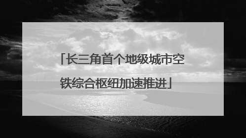 长三角首个地级城市空铁综合枢纽加速推进