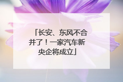 长安、东风不合并了！一家汽车新央企将成立