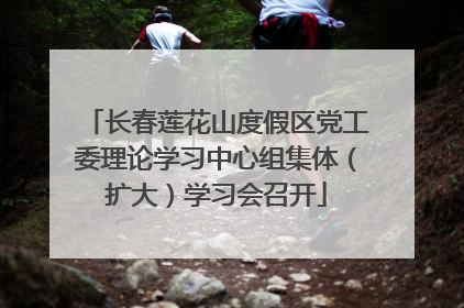长春莲花山度假区党工委理论学习中心组集体（扩大）学习会召开