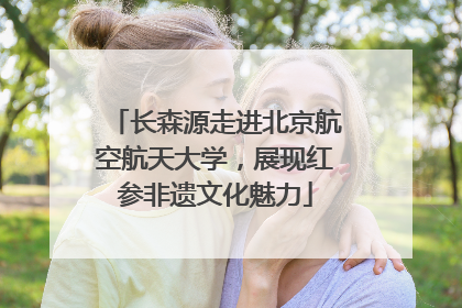 长森源走进北京航空航天大学，展现红参非遗文化魅力