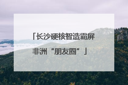 长沙硬核智造霸屏非洲“朋友圈”