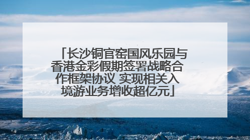 长沙铜官窑国风乐园与香港金彩假期签署战略合作框架协议 实现相关入境游业务增收超亿元