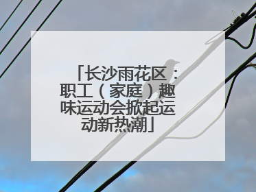 长沙雨花区：职工（家庭）趣味运动会掀起运动新热潮