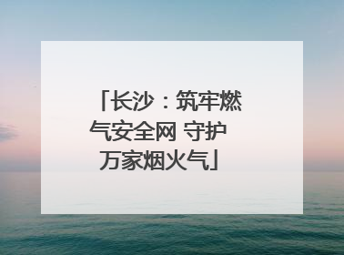 长沙：筑牢燃气安全网 守护万家烟火气
