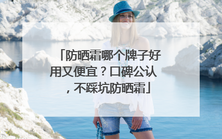防晒霜哪个牌子好用又便宜？口碑公认，不踩坑防晒霜