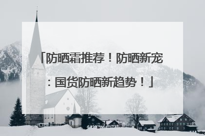防晒霜推荐！防晒新宠：国货防晒新趋势！