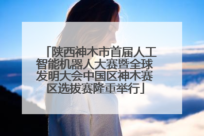 陕西神木市首届人工智能机器人大赛暨全球发明大会中国区神木赛区选拔赛隆重举行
