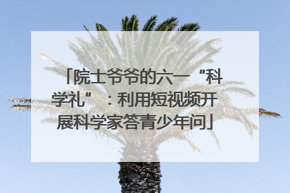 院士爷爷的六一“科学礼”：利用短视频开展科学家答青少年问