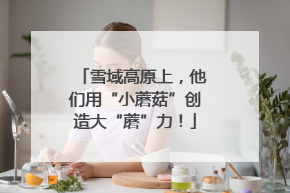 雪域高原上，他们用“小蘑菇”创造大“蘑”力！