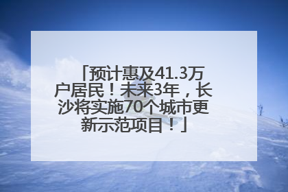 预计惠及41.3万户居民！未来3年，长沙将实施70个城市更新示范项目！