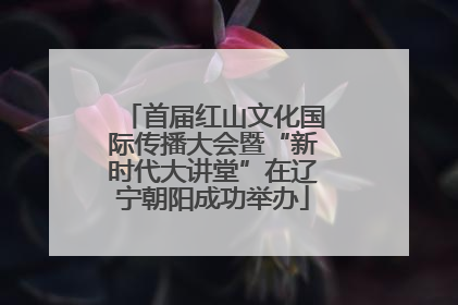 首届红山文化国际传播大会暨“新时代大讲堂”在辽宁朝阳成功举办