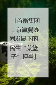 首衡集团：京津冀协同发展下的民生“菜篮子”担当