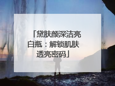 黛肤颜深洁亮白瓶：解锁肌肤透亮密码