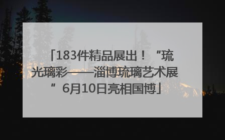 183件精品展出！“琉光璃彩——淄博琉璃艺术展”6月10日亮相国博