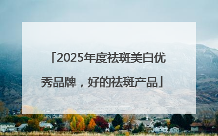2025年度祛斑美白优秀品牌，好的祛斑产品