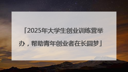 2025年大学生创业训练营举办，帮助青年创业者在长圆梦