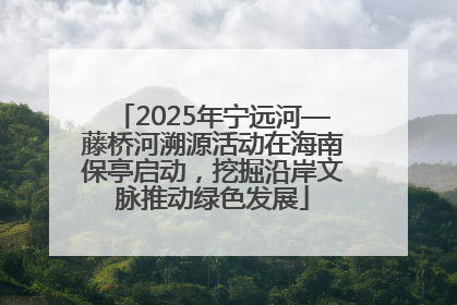 2025年宁远河—藤桥河溯源活动在海南保亭启动，挖掘沿岸文脉推动绿色发展
