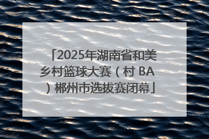 2025年湖南省和美乡村篮球大赛（村 BA）郴州市选拔赛闭幕