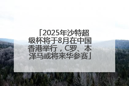 2025年沙特超级杯将于8月在中国香港举行，C罗、本泽马或将来华参赛
