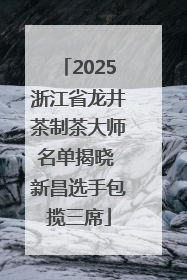 2025浙江省龙井茶制茶大师名单揭晓 新昌选手包揽三席